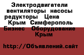 Электродвигатели, вентиляторы, насосы, редукторы › Цена ­ 100 - Крым, Симферополь Бизнес » Оборудование   . Крым